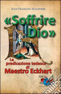 «Soffrire Dio». La predicazione tedesca di Maestro Eckhart libro di Malherbe Jean-François