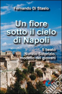 Un fiore sotto il cielo di Napoli. Il beato Nunzio Sulprizio modello dei giovani libro di Di Stasio Fernando