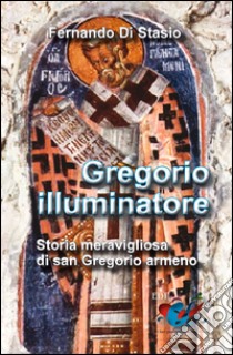 Gregorio illuminatore. Storia meravigliosa di san Gregorio armeno libro di Di Stasio Fernando