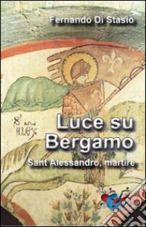 Luce su Bergamo. Sant'Alessandro, martire libro di Di Stasio Fernando