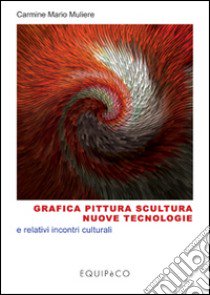 Grafica pittura scultura nuove tecnologie e relativi incontri culturali. Ediz. illustrata libro di Muliere Carmine M.