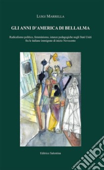 Gli anni d'America di Bellalma. Radicalismo politico, femminismo, istanze pedagogiche negli Stati Uniti fra le italiane immigrate di inizio Novecento libro di Marrella Luigi