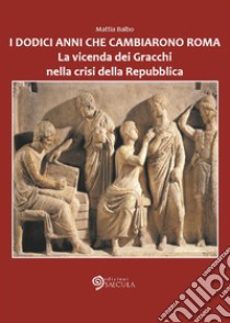 I dodici anni che cambiarono Roma. La vicenda dei Gracchi nella crisi della Repubblica libro di Balbo Mattia