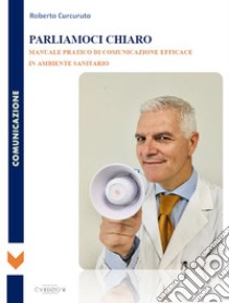 Parliamoci chiaro. Manuale pratico di comunicazione efficace in ambiente sanitario libro di Curcuruto Roberto