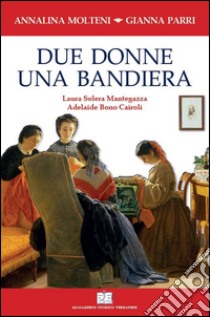 Due donne una bandiera. Laura Solera Mantegazza, Adelaide Bono Cairoli libro di Molteni Annalina; Parri Gianna