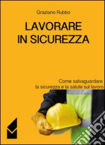 Lavorare in sicurezza. Come salvaguardare la sicurezza e la salute sul lavoro libro di Rubbo Graziano