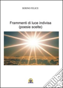 Frammenti di luce indivisa. Poesie scelte libro di Serino Felice