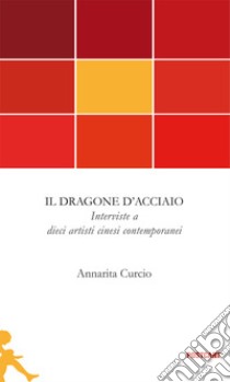 Il dragone d'acciaio. Interviste a dieci artisti cinesi contemporanei libro di Curcio Annarita