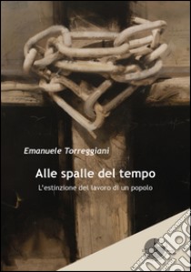 Alle spalle del tempo. L'estinzione del lavoro di un popolo libro di Torreggiani Emanuele