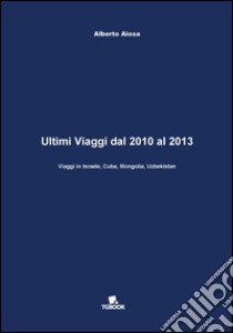 Ultimi viaggi dal 2010 al 2013. Viaggi in Israele, Cuba, Mongolia, Uzbekistan libro di Aiosa Alberto