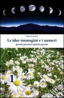 Le idee-immagini e i numeri. Parole, pensieri, spirito, poesia libro di Secondari Fabio