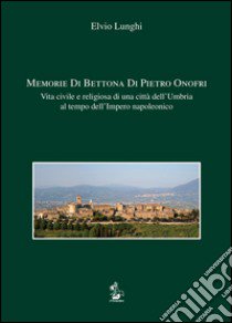 Memorie di Bettona di Pietro Onofri. Vita civile e religiosa di una città dell'Umbria al tempo dell'Impero napoleonico libro di Lunghi Elvio