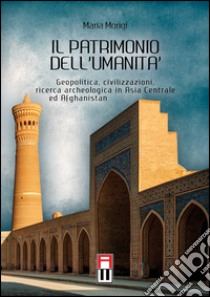 Il patrimonio dell'umanità. Geopolitica, civilizzazioni, ricerca archeologica in Asia centrale e Afghanistan libro di Morigi Maria