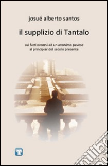 Il supplizio di Tantalo. Sui fatti occorsi ad un anonimo pavese al principiar del secolo presente libro di Santos Josué Alberto