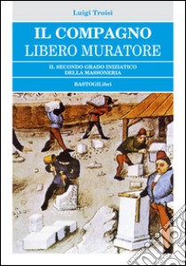 Il compagno libero muratore. Il secondo grado iniziatico della massoneria libro di Troisi Luigi