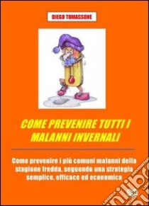 Come prevenire tutti i malanni invernali. Come prevenire i più comuni malanni della stagione fredda, seguendo una strategia semplice, efficace ed economica libro di Tomassone Diego