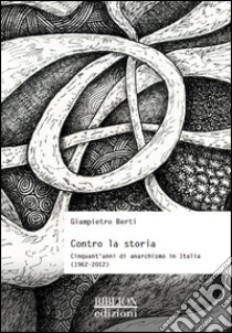 Contro la storia. Cinquant'anni di anarchismo in Italia (1962-2012) libro di Berti Giampietro