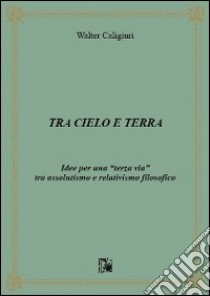 Tra cielo e terra. Idee per una «terza via» tra assolutismo e relativismo filosofico libro di Caligiuri Walter