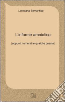 L'informe amniotico. Appunti numerati e qualche poesia libro di Sematica Loredana