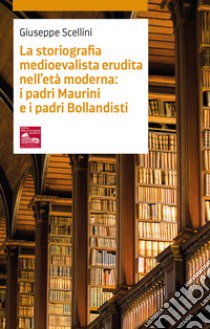 La storiografia medioevalista erudita nell'età moderna: i padri maurini e i padri bollandisti libro di Scellini Giuseppe