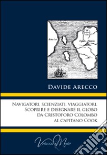 Navigatori, scienziati, viaggiatori. Scoprire e disegnare il globo da Cristoforo Colombo al Capitano Cook libro di Arecco Davide