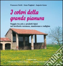 I colori della grande pianura. Viaggio tra arte e prodoti tipici nel territorio veronese, mantovano e rodigino libro di Occhi Francesco; Poggiani Irene; Garau Augusto