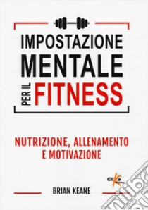 Impostazione mentale per il fitness. Nutrizione, allenamento e motivazione libro di Keane Brian