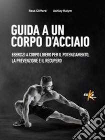 Guida a un corpo d'acciaio. Esercizi a corpo libero per il potenziamento, la prevenzione e il recupero libro di Clifford Ross; Kalym Ashley