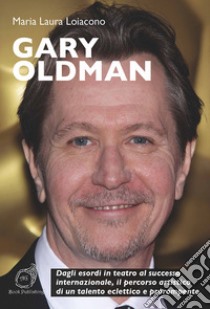 Gary Oldman. Dagli esordi in teatro al successo internazionale, il percorso artistico di un talento eclettico e prorompente libro di Loiacono Maria Laura