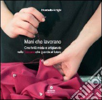 Mani che lavorano. Creatività moda e artigianato nella Toscana che guarda al futuro libro di Arrighi Elisabetta