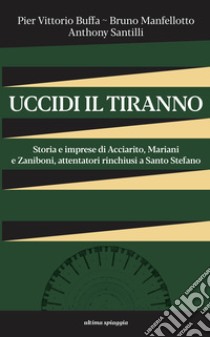 Uccidi il tiranno. Storia e imprese di Acciarito, Mariani e Zaniboni, attentatori rinchiusi a Santo Stefano libro di Buffa Pier Vittorio; Manfellotto Bruno; Santilli Anthony