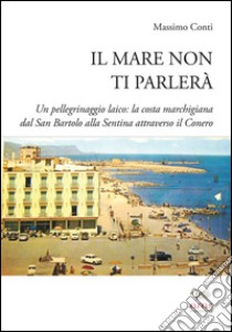 Il mare non ti parlerà. Un pellegrinaggio laico. La costa marchigiana dal San Bartolo alle Sentina attraverso il Conero libro di Conti Massimo