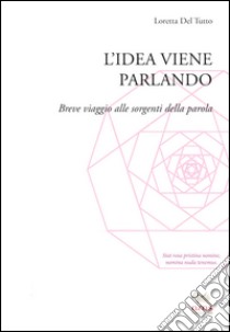 L'idea viene parlando. Breve viaggio alle sorgenti della parola libro di Del Tutto Palma Loretta