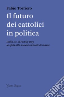 Il futuro dei cattolici in politica. Dalla DC al family day, la sfida alla società radicale di massa libro di Torriero Fabio