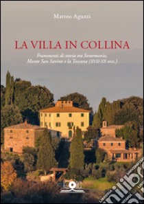 La villa in collina. Frammenti di storia tra Serarmonio, monte San Savino e la Toscana (XVII-XX sec.) libro di Aguzzi Matteo