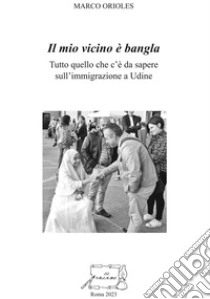 Il mio vicino è bangla. Tutto quello che c'è da sapere sull'immigrazione a Udine libro di Orioles Marco