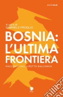 Bosnia: l'ultima frontiera. Racconti dalla rotta balcanica libro di Proglio G. (cur.)