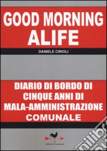 Good morning Alife. Diario di bordo di cinque anni di mala-amministrazione comunale libro di Cirioli Daniele