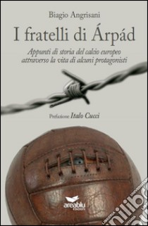 I fratelli di Arpad. Appunti di storia del calcio europeo attraverso la vita di alcuni protagonisti libro di Angrisani Biagio