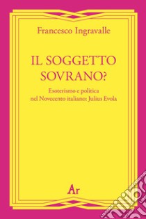 Il soggetto sovrano? Esoterismo e politica nel Novecento italiano: Julius Evola libro di Ingravalle Francesco; Freda F. (cur.)