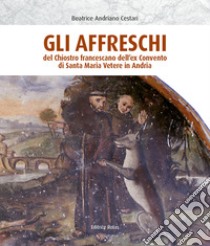 Gli affreschi del chiostro francescano dell'ex Convento di Santa Maria Vetere in Andria. Ediz. illustrata libro di Andriano Cestari Beatrice