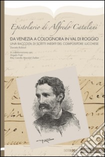 Epistolario di Alfredo Catalani. Da Venezia a Colognora in Val di Roggio. Un raccolta di scritti inediti del compositore lucchese libro di Rubboli Daniele