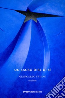 Un sacro dire di sì. Giancarlo Frison scultore libro di Boato Marco; Cisotto Nalon Mirella; Fantelli Pier Luigi; Pavan P. (cur.)