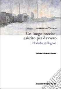 Un luogo preciso, esistito per davvero. L'Italsider di Bagnoli libro di Del Vecchio Aurelia