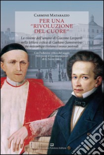 Per una rivoluzione del cuore. La visione dell'umano di Giacomo Leopardi nella lettura critica di Gaetano Sanseverino tra antropologia cristiana e istanze pastorali libro di Matarazzo Carmine