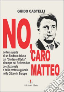 No, caro Matteo. Lettera aperta di un sindaco deluso dal sindaco d'Italia al tempo del referendum costituzionale e della protesta globale nelle città e in Europa libro di Castelli Guido