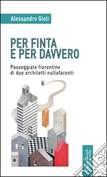 Per finta e per davvero. Passeggiate fiorentine di due architetti nullafacenti libro di Gioli Alessandro