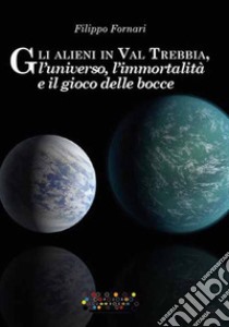 Gli alieni in Val Trebbia, l'universo, l'immortalità e il gioco delle bocce libro di Fornari Filippo