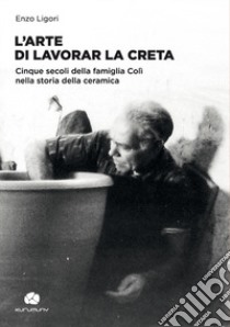 L'arte di lavorar la creta. Cinque secoli della famiglia Colì nella storia della ceramica libro di Ligori Enzo