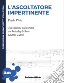 L'ascoltatore impertinente. Una selezione degli articoli per ArcipelagoMilano dal 2009 al 2015 libro di Viola Paolo; Matarrese Righetti M. (cur.)